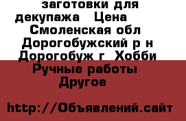 заготовки для декупажа › Цена ­ 300 - Смоленская обл., Дорогобужский р-н, Дорогобуж г. Хобби. Ручные работы » Другое   